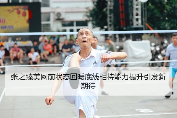张之臻美网前状态回暖底线相持能力提升引发新期待